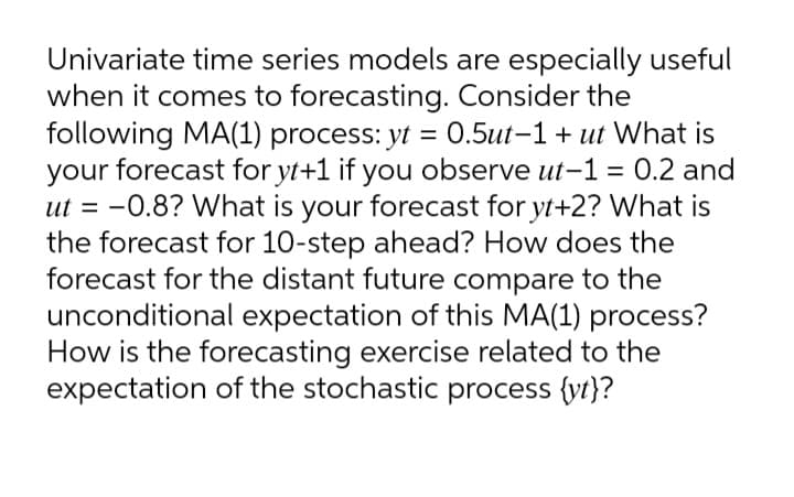 Univariate time series models are especially useful
when it comes to forecasting. Consider the
following MA(1) process: yt = 0.5ut-1 + ut What is
your forecast for yt+1 if you observe ut-1 = 0.2 and
ut = -0.8? What is your forecast for yt+2? What is
the forecast for 10-step ahead? How does the
forecast for the distant future compare to the
unconditional expectation of this MA(1) process?
How is the forecasting exercise related to the
expectation of the stochastic process {vt}?
%3D
%3|
