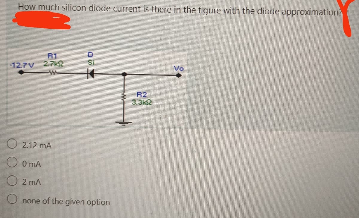 How much silicon diode current is there in the figure with the diode approximation?
12.7V
R1
O2.12 mA
Si
0 mA
O2 mA
Onone of the given option
R2
Vo