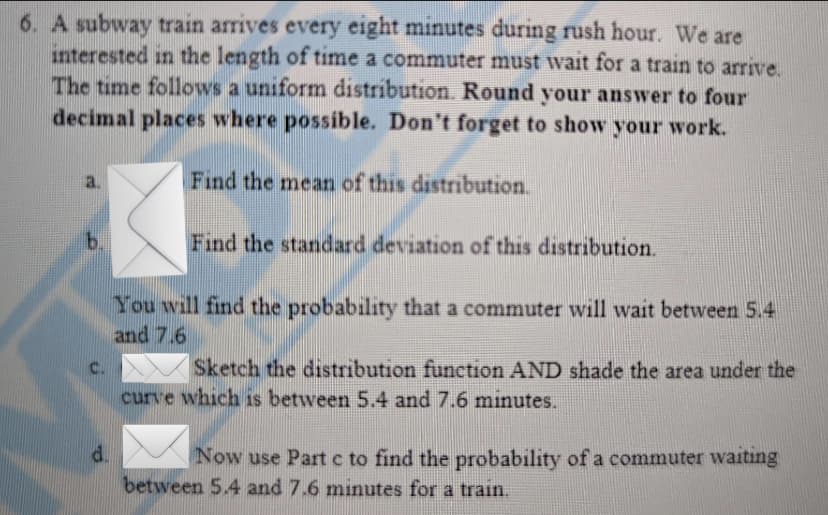 6. A subway train arrives every eight minutes during rush hour. We are
interested in the length of time a commuter must wait for a train to arrive.
The time follows a uniform distribution. Round your answer to four
decimal places where possible. Don't forget to show your work.
b.
C.
d.
Find the mean of this distribution.
Find the standard deviation of this distribution.
You will find the probability that a commuter will wait between 5.4
and 7.6
Sketch the distribution function AND shade the area under the
curve which is between 5.4 and 7.6 minutes.
Now use Part c to find the probability of a commuter waiting
between 5.4 and 7.6 minutes for a train.