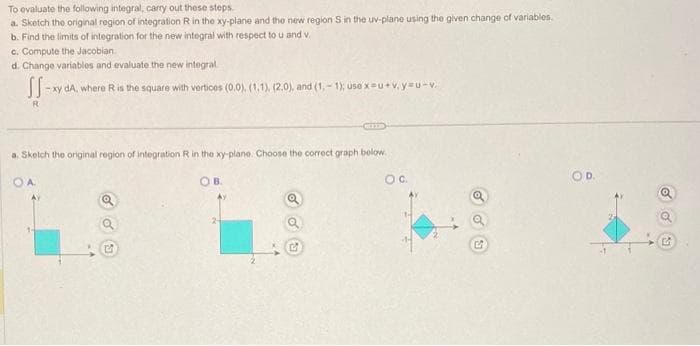 To evaluate the following integral, carry out these steps.
a. Sketch the original region of integration R in the xy-plane and the new region S in the uv-plane using the given change of variables.
b. Find the limits of integration for the new integral with respect to u and v.
c. Compute the Jacobian.
d. Change variables and evaluate the new integral.
SS-
-xy dA, where R is the square with vertices (0.0), (1,1), (2.0), and (1,-1); use x-u+v.yu-V.
a. Sketch the original region of integration R in the xy-plane. Choose the correct graph below.
OA
a
3
OB.
Ay
a
a
OC.
OD.
G