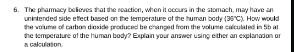 6. The pharmacy believes that the reaction, when it occurs in the stomach, may have an
unintended side effect based on the temperature of the human body (36°C). How would
the volume of carbon dioxide produced be changed from the volume calculated in 5b at
the temperature of the human body? Explain your answer using either an explanation or
a calculation.
