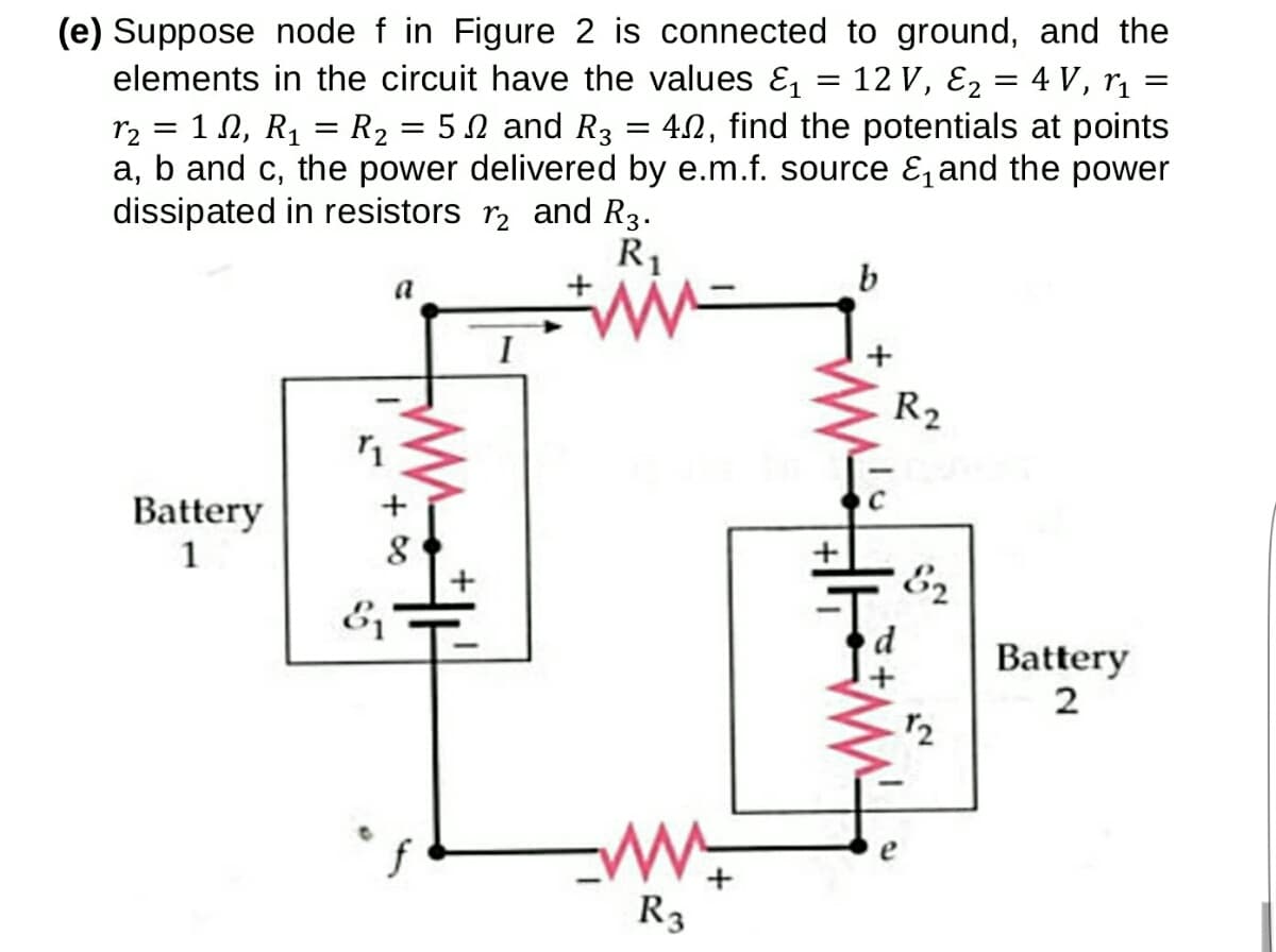 (e) Suppose node f in Figure 2 is connected to ground, and the
elements in the circuit have the values E, = 12 V, E2 = 4 V, rị
50 and R3 = 42, find the potentials at points
r2 = 1 N, R1 = R2
a, b and c, the power delivered by e.m.f. source E, and the power
dissipated in resistors r, and R3.
R1
a
R2
Battery
1
E2
Battery
2
R3
+ 00
