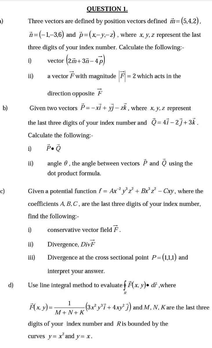 QUESTION 1.
a)
Three vectors are defined by position vectors defined m=
n=(-1,-3,6) and p=(x-y,-z), where x, y, z represent the last
three digits of your index number. Calculate the following:-
i)
vector (2m+3ñ-4 p
ii)
a vector F with magnitude F = 2 which acts in the
direction opposite F
b)
Given two vectors P=-xi + yj – zk , where x, y, z represent
the last three digits of your index number and Q= 41 – 2j+ 3k .
Calculate the following:-
i)
ii)
angle 0, the angle between vectors P and Q using the
dot product formula.
c)
Given a potential function f = Ax y z + Bxz² – Cxy, where the
coefficients A, B,C , are the last three digits of your index number,
find the following:-
i)
conservative vector field F.
ii)
Divergence, DivF
iii)
Divergence at the cross sectional point P=(1,1,1) and
interpret your answer.
d)
Use line integral method to evaluate F(x, y)• dr ,where
R
F(x, y) =-
1
(3x² y7+ 4xy j) and M, N, K are the last three
М+N+ K
digits of your index number and Ris bounded by the
curves y= x´ and y= x.
