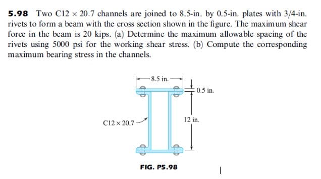 5.98 Two C12 x 20.7 channels are joined to 8.5-in. by 0.5-in. plates with 3/4-in.
rivets to form a beam with the cross section shown in the figure. The maximum shear
force in the beam is 20 kips. (a) Determine the maximum allowable spacing of the
rivets using 5000 psi for the working shear stress. (b) Compute the corresponding
maximum bearing stress in the channels.
- 8.5 in.
0.5 in.
12 in.
C12 x 20.7
FIG. P5.98
