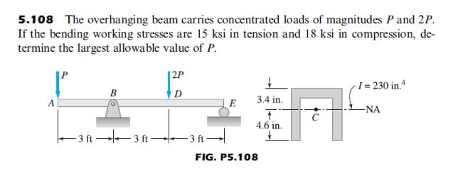 5.108 The overhanging beam carries concentrated loads of magnitudes P and 2P.
If the bending working stresses are 15 ksi in tension and 18 ksi in compression, de-
termine the largest allowable value of P.
|P
|2P
I = 230 in.“
B
D
3.4 in.
A
E
-NA
4.6 in.
- 3 ft 3 ft –
- 3 ft
FIG. P5.108
