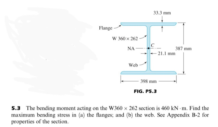 33.3 mm
Flange
W 360 x 262
C
+ 21.1 mm
NA –
387 mm
Web
398 mm
FIG. P5.3
5.3 The bending moment acting on the W360 x 262 section is 460 kN m. Find the
maximum bending stress in (a) the flanges; and (b) the web. See Appendix B-2 for
properties of the section.
