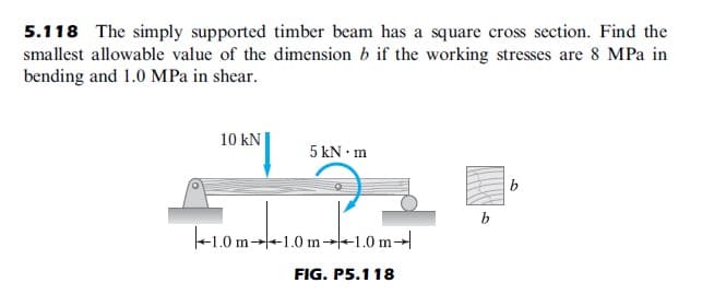 5.118 The simply supported timber beam has a square cross section. Find the
smallest allowable value of the dimension b if the working stresses are 8 MPa in
bending and 1.0 MPa in shear.
10 kN
5 kN • m
b
b
+1.0 m→+1.0 m-1.0 m→
FIG. P5.118

