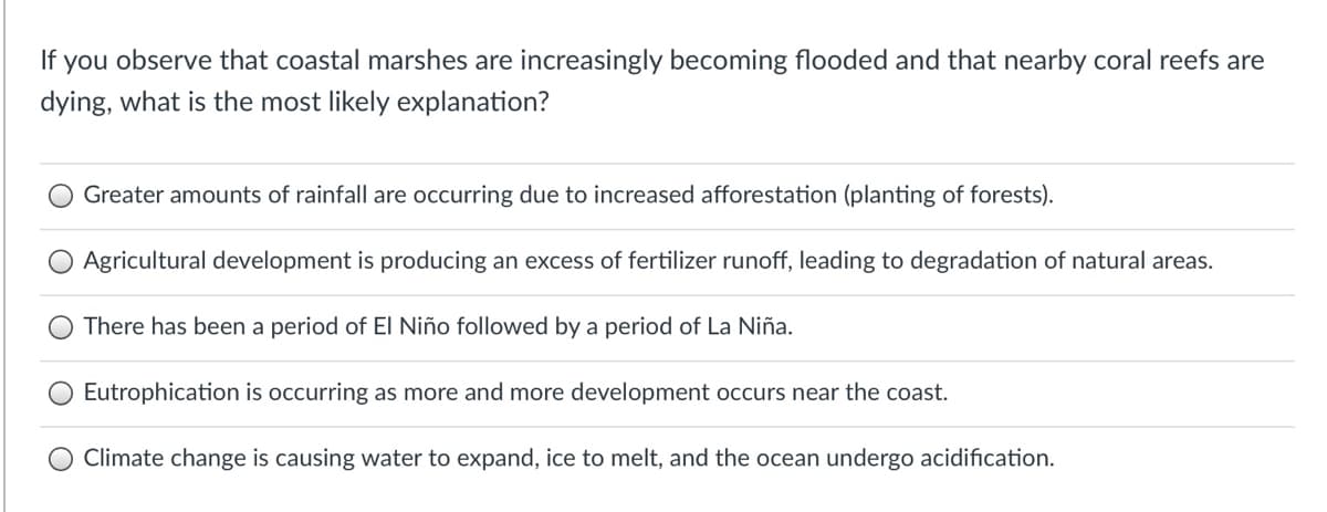 If you observe that coastal marshes are increasingly becoming flooded and that nearby coral reefs are
dying, what is the most likely explanation?
Greater amounts of rainfall are occurring due to increased afforestation (planting of forests).
O Agricultural development is producing an excess of fertilizer runoff, leading to degradation of natural areas.
There has been a period of EI Niño followed by a period of La Niña.
Eutrophication is occurring as more and more development occurs near the coast.
Climate change is causing water to expand, ice to melt, and the ocean undergo acidification.
