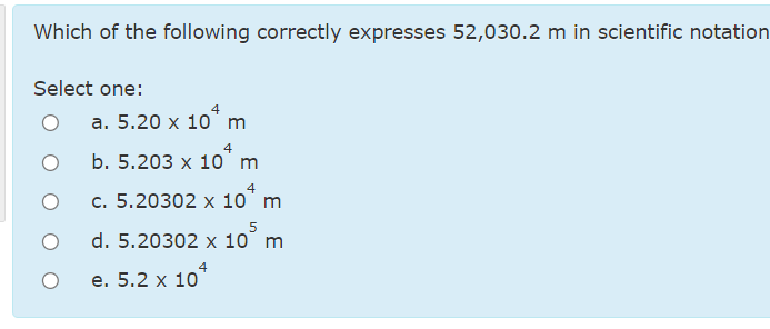 Which of the following correctly expresses 52,030.2 m in scientific notation
Select one:
а. 5.20 х 10 m
4
b. 5.203 х 10 m
4
c. 5.20302 x 10' m
d. 5.20302 x 10° m
4
е. 5.2 х 10
