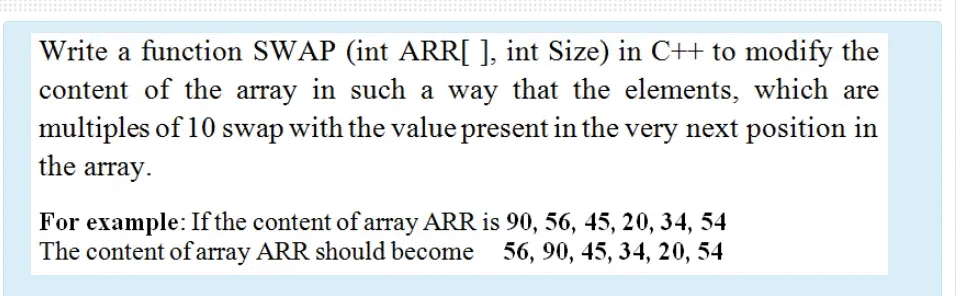 Write a function SWAP (int ARR[ ], int Size) in C++ to modify the
content of the array in such a way that the elements, which are
multiples of 10:
the array.
swap
with the value present in the very next position in
For example: If the content of array ARR is 90, 56, 45, 20, 34, 54
The content ofarray ARR should become 56, 90, 45, 34, 20, 54
