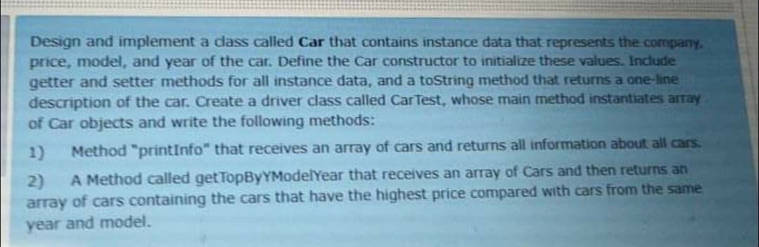 Design and implement a class called Car that contains instance data that represents the company,
price, model, and year of the car. Define the Car constructor to initialize these values. Include
getter and setter methods for all instance data, and a toString method that returns a one-line
description of the car. Create a driver class called CarTest, whose main method instantiates array
of Car objects and write the following methods:
1)
Method "printInfo" that receives an array of cars and returns all information about all cars.
2)
A Method called get TopByYModelYear that receives an array of Cars and then returns an
array of cars containing the cars that have the highest price compared with cars from the same
year and model.
