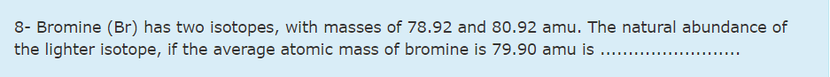 8- Bromine (Br) has two isotopes, with masses of 78.92 and 80.92 amu. The natural abundance of
the lighter isotope, if the average atomic mass of bromine is 79.90 amu is
