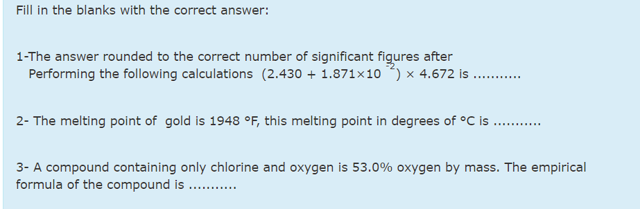 Fill in the blanks with the correct answer:
1-The answer rounded to the correct number of significant figures after
Performing the following calculations (2.430 + 1.871×10 ) x 4.672 is ...
2- The melting point of gold is 1948 °F, this melting point in degrees of °C is
3- A compound containing only chlorine and oxygen is 53.0% oxygen by mass. The empirical
formula of the compound is .. .
