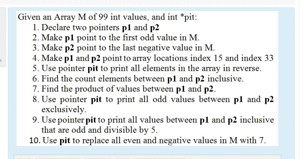 Given an Array M of 99 int values, and int *pit:
1. Declare two pointers p1 and p2
2. Make pl point to the first odd value in M.
3. Make p2 point to the last negative value in M.
4. Make p1 and p2 point to array locations index 15 and index 33
5. Use pointer pit to print all elements in the array in reverse.
6. Find the count elements between pl and p2 inclusive.
7. Find the product of values between pl and p2.
8. Use pointer pit to print all odd values between p1 and p2
exclusively.
9. Use pointer pit to print all values between p1 and p2 inclusive
that are odd and divisible by 5.
10. Use pit to replace all even and negative values in M with 7.
