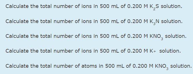 Calculate the total number of ions in 500 mL of 0.200 M K,S solution.
Calculate the total number of ions in 500 mL of 0.200 M K,N solution.
Calculate the total number of ions in 500 mL of 0.200 M KNO, solution.
Calculate the total number of ions in 500 mL of 0.200 M K+ solution.
Calculate the total number of atoms in 500 mL of 0.200 M KNO,
solution.
