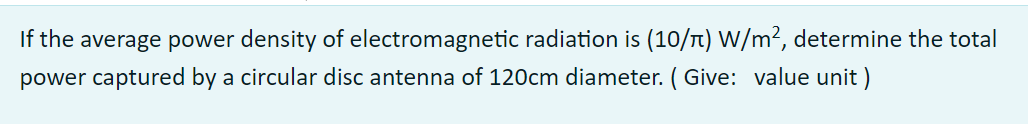 If the average power density of electromagnetic radiation is (10/Tt) W/m², determine the total
power captured by a circular disc antenna of 120cm diameter. ( Give: value unit )

