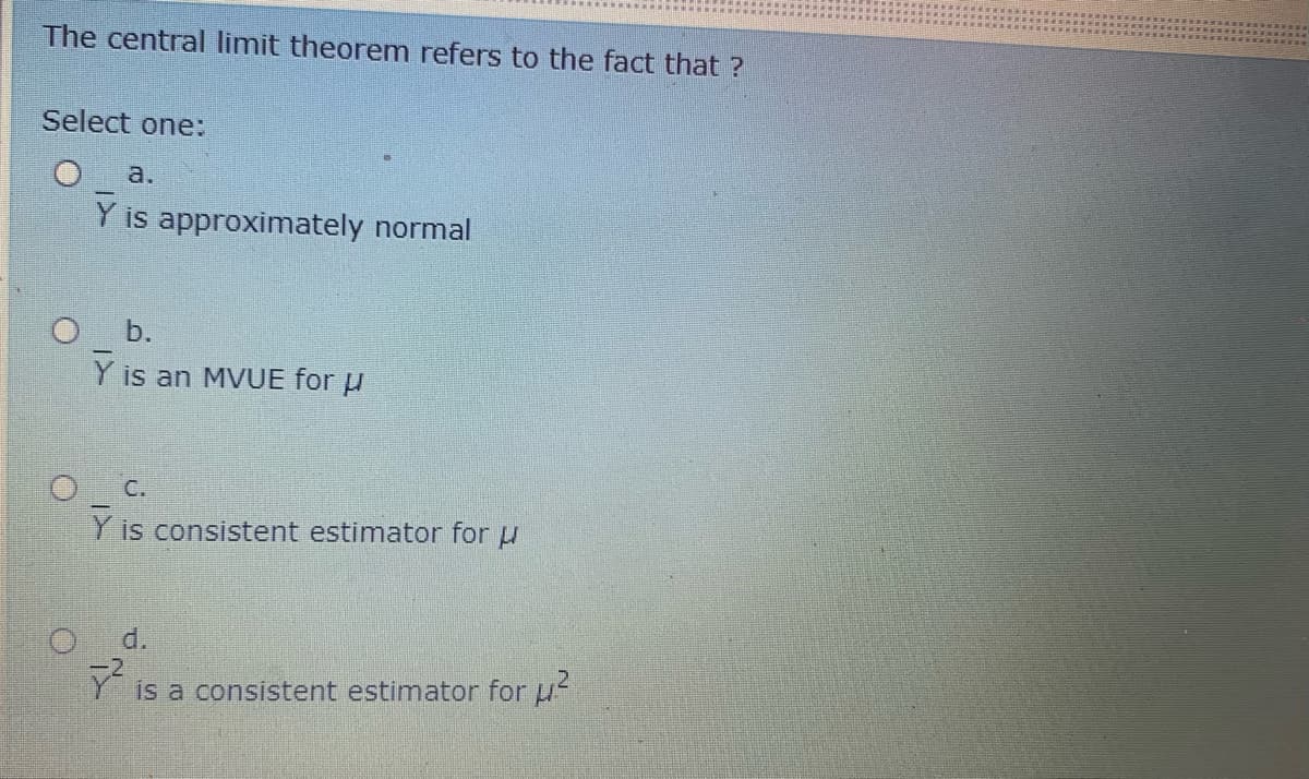 The central limit theorem refers to the fact that ?
Select one:
a.
Y is approximately normal
b.
Y is an MVUE for u
C.
Y is consistent estimator for u
d.
is a consistent estimator for u
