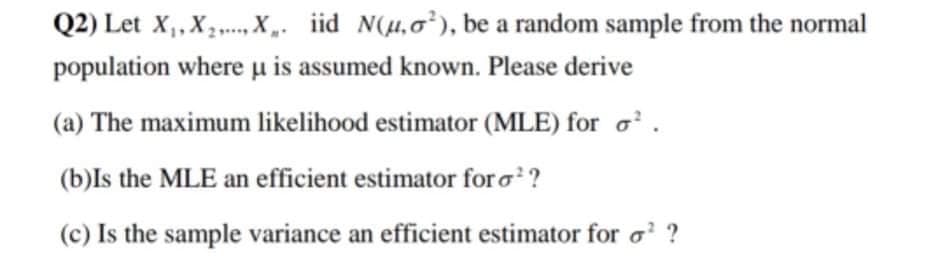 Q2) Let X, X X. iid N(H,0), be a random sample from the normal
population where u is assumed known. Please derive
(a) The maximum likelihood estimator (MLE) for o'.
(b)Is the MLE an efficient estimator foro?
(c) Is the sample variance an efficient estimator for o ?
