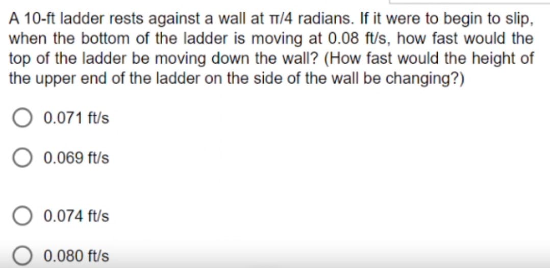 A 10-ft ladder rests against a wall at π/4 radians. If it were to begin to slip,
when the bottom of the ladder is moving at 0.08 ft/s, how fast would the
top of the ladder be moving down the wall? (How fast would the height of
the upper end of the ladder on the side of the wall be changing?)
0.071 ft/s
0.069 ft/s
0.074 ft/s
0.080 ft/s