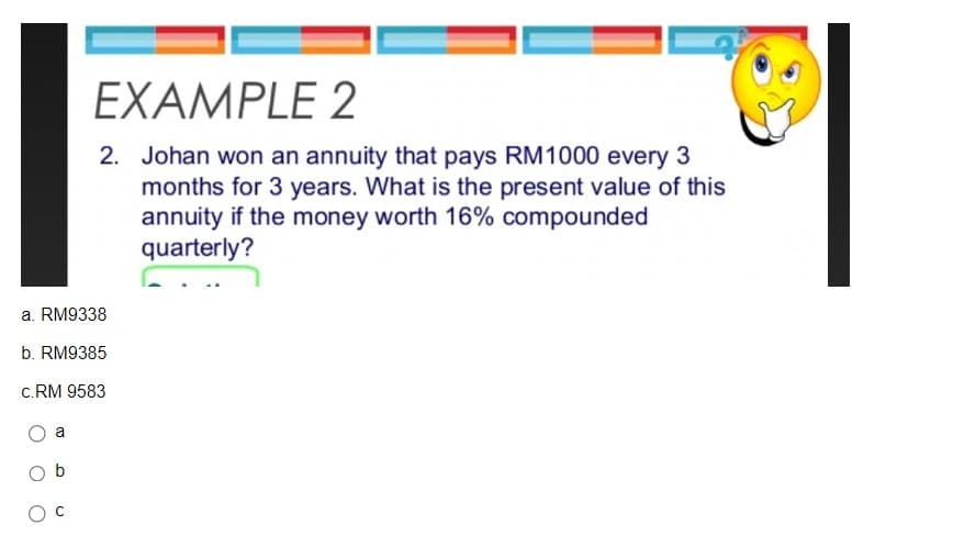 a. RM9338
b. RM9385
C.RM 9583
a
EXAMPLE 2
2. Johan won an annuity that pays RM1000 every 3
months for 3 years. What is the present value of this
annuity if the money worth 16% compounded
quarterly?
Ob