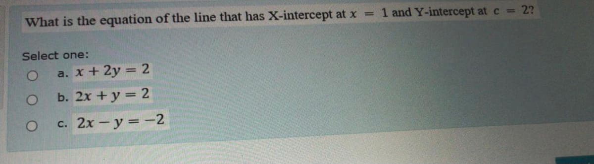 What is the equation of the line that has X-intercept at x = 1 and Y-intercept at c = 2?
Select one:
a. x+ 2y = 2
O b. 2x +y = 2
c. 2x - y =-2
