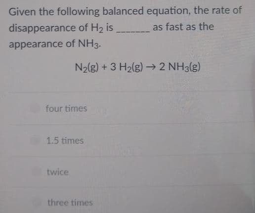 Given the following balanced equation, the rate of
disappearance of H2 is
as fast as the
appearance of NH3.
N2(g) + 3 H2(g) → 2 NH3(g)
four times
1.5 times
twice
three times
