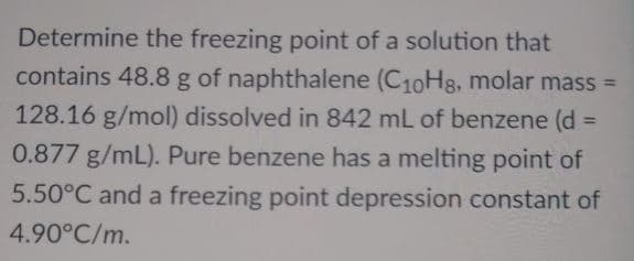 Determine the freezing point of a solution that
contains 48.8 g of naphthalene (C10Hs, molar mass =
128.16 g/mol) dissolved in 842 mL of benzene (d
%3D
0.877 g/mL). Pure benzene has a melting point of
5.50°C and a freezing point depression constant of
4.90°C/m.
