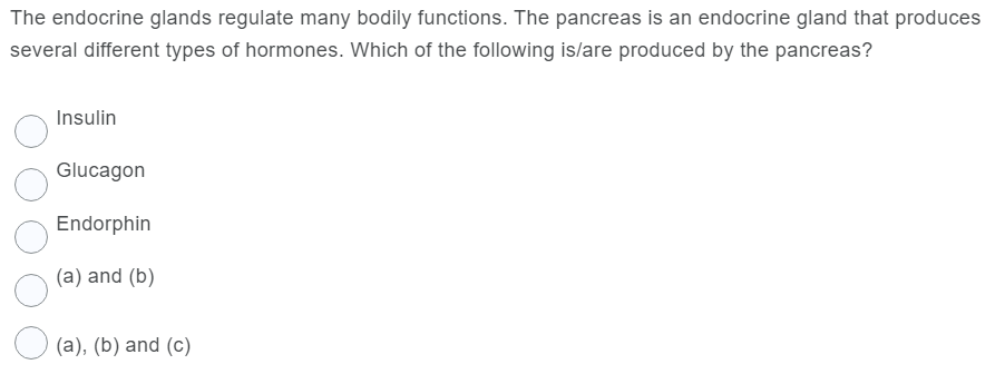 The endocrine glands regulate many bodily functions. The pancreas is an endocrine gland that produces
several different types of hormones. Which of the following is/are produced by the pancreas?
Insulin
Glucagon
Endorphin
(a) and (b)
O (a), (b) and (c)
