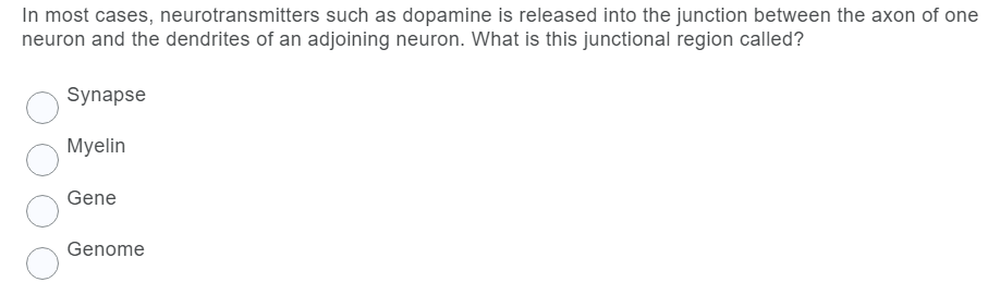 In most cases, neurotransmitters such as dopamine is released into the junction between the axon of one
neuron and the dendrites of an adjoining neuron. What is this junctional region called?
Synapse
Myelin
Gene
Genome
