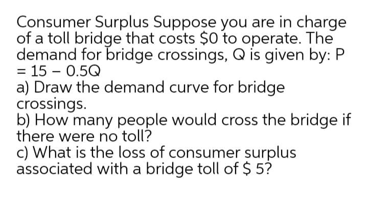 Consumer Surplus Suppose you are in charge
of a toll bridge that costs $0 to operate. The
demand for bridge crossings, Q is given by: P
= 15 – 0.5Q
a) Draw the demand curve for bridge
crossings.
b) How many people would cross the bridge if
there were no toll?
c) What is the loss of consumer surplus
associated with a bridge toll of $ 5?
