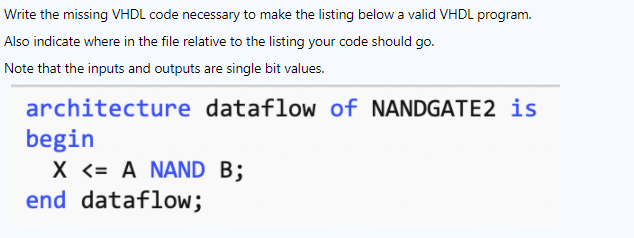 Write the missing VHDL code necessary to make the listing below a valid VHDL program.
Also indicate where in the file relative to the listing your code should go.
Note that the inputs and outputs are single bit values.
architecture dataflow of NANDGATE2 is
begin
X <= A NAND B;
end dataflow;
