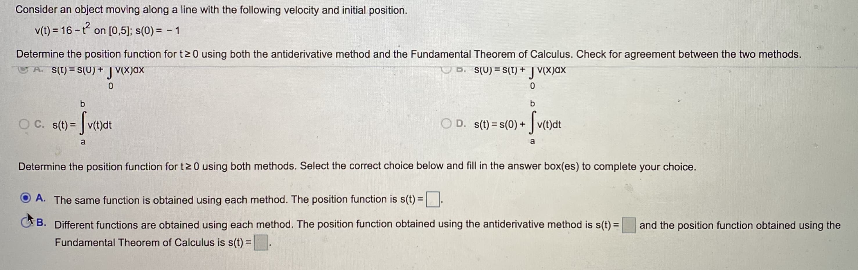 Consider an object moving along a line with the following velocity and initial position.
v(t) = 16 -t on [0,5]; s(0) = - 1
Determine the position function for t20 using both the antiderivative method and the Fundamental Theorem of Calculus. Check for agreement between the two methods.
