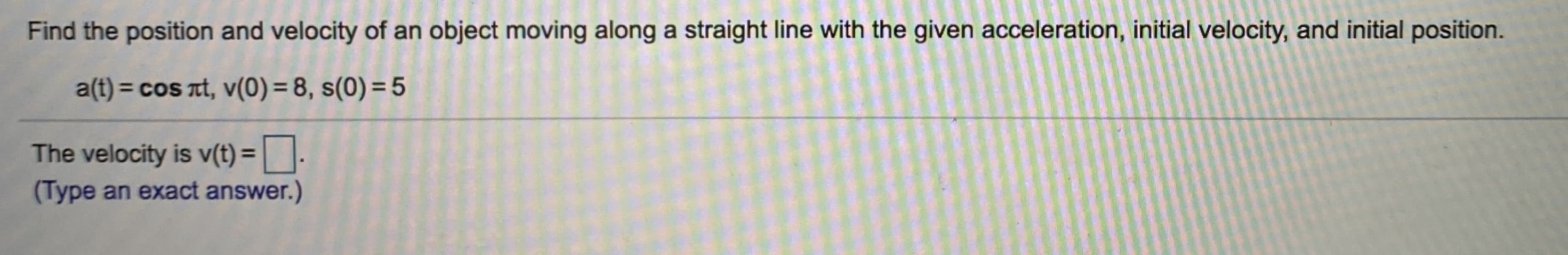 Find the position and velocity of an object moving along a straight line with the given acceleration, initial velocity, and initial position.
a(t) = cos at, v(0) = 8, s(0) = 5
%3D

