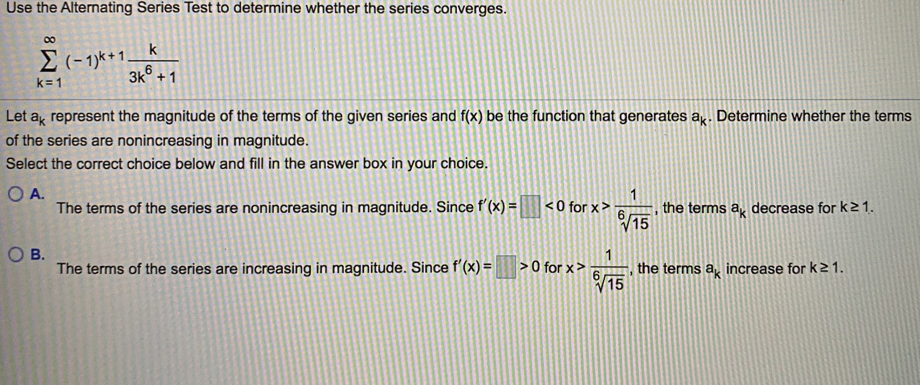 Use the Alternating Series Test to determine whether the series converges.
k
E(- 1)k+1
3k° + 1
k= 1
Let a represent the magnitude of the terms of the given series and f(x) be the function that generates a. Determine whether the terms
of the series are nonincreasing in magnitude.
Select the correct choice below and fill in the answer box in your choice.
O A.
The terms of the series are nonincreasing in magnitude. Since f'(x) =
1
< 0 for x>
6.
15
the terms a,
decrease for k21.
%3D
OB.
1
> 0 for x>
The terms of the series are increasing in magnitude. Since f'(x) =
the terms a increase fork21.
6 15
