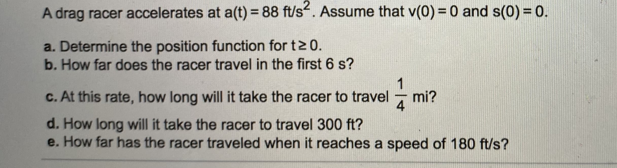 A drag racer accelerates at a(t) = 88 ft/s. Assume that v(0) = 0 and s(0) = 0.
a. Determine the position function for t> 0.
b. How far does the racer travel in the first 6 s?
1
c. At this rate, how long will it take the racer to travel
mi?
4

