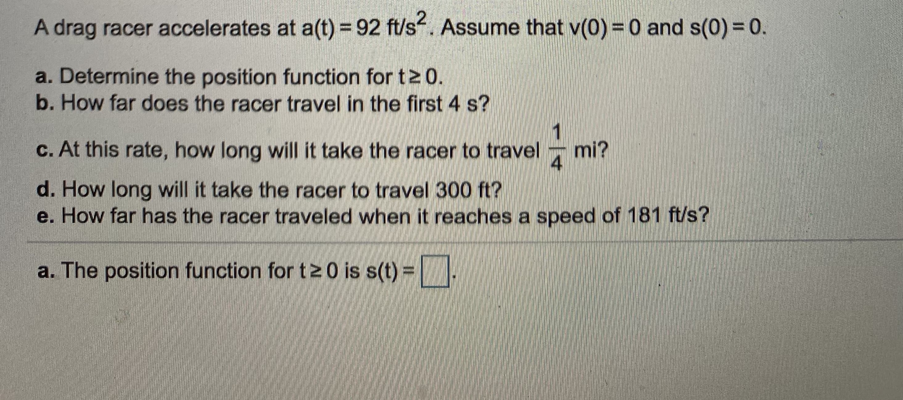 A drag racer accelerates at a(t) = 92 ft/s. Assume that v(0) = 0 and s(0) = 0.
a. Determine the position function for t2 0.
b. How far does the racer travel in the first 4 s?
1
c. At this rate, how long will it take the racer to travel
mi?
4
d. How long will it take the racer to travel 300 ft?
e. How far has the racer traveled when it reaches a speed of 181 ft/s?
