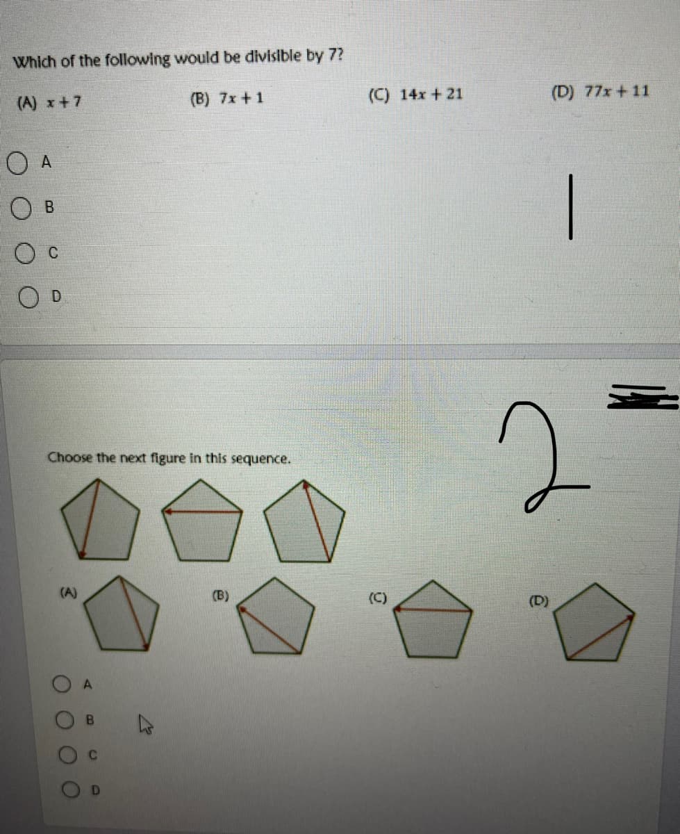 Which of the following would be divisible by 7?
(A) x+7
(B) 7x +1
(C) 14x +21
(D) 77x +11
O A
O B
D
Choose the next figure in this sequence.
(A)
(B)
(C)
(D)
B.
