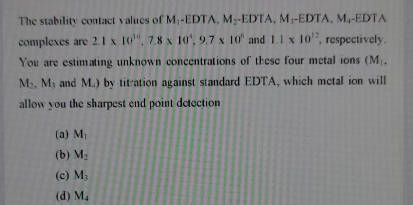 The stability contact values of M1-EDTA, M2-EDTA, M3-EDTA, M4-EDTA
complexes are 2.1 x 10", 7.8 x 10", 9.7 x 10 and 1.1 x 10, respecctively.
You are estimating unknown concentrations of these four metal ions (M,
M2, M3 and M.) by titration against standard EDTA, which mctal ion will
allow you the sharpest end point detection
(a) M1
(b) M2
(c) M3
(d) M4
