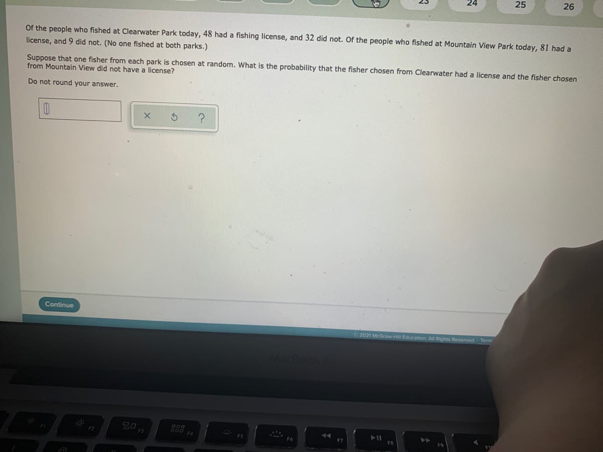 24
25
26
Of the people who fished at Clearwater Park today, 48 had a fishing license, and 32 did not. Of the people who fished at Mountain View Park today, 81 had a
license, and 9 did not. (No one fished at both parks.)
Suppose that one fisher from each park is chosen at random. What is the probability that the fisher chosen from Clearwater had a license and the fisher chosen
from Mountain View did not have a license?
Do not round your answer.
Continue
©2021 McGraw-Hill Education. All Rights Reserved Term
MacBook Air
吕0,
000
DOO
F3
F8
F9
