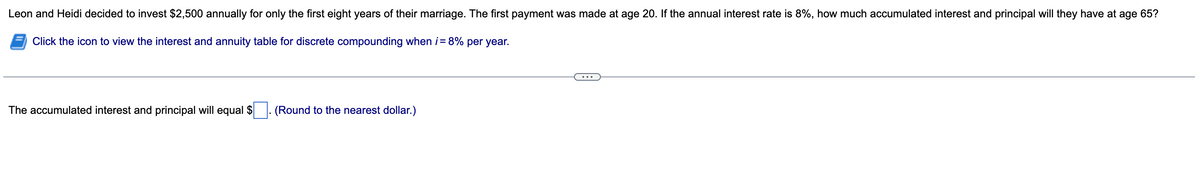 Leon and Heidi decided to invest $2,500 annually for only the first eight years of their marriage. The first payment was made at age 20. If the annual interest rate is 8%, how much accumulated interest and principal will they have at age 65?
Click the icon to view the interest and annuity table for discrete compounding when i = 8% per year.
The accumulated interest and principal will equal $
(Round to the nearest dollar.)