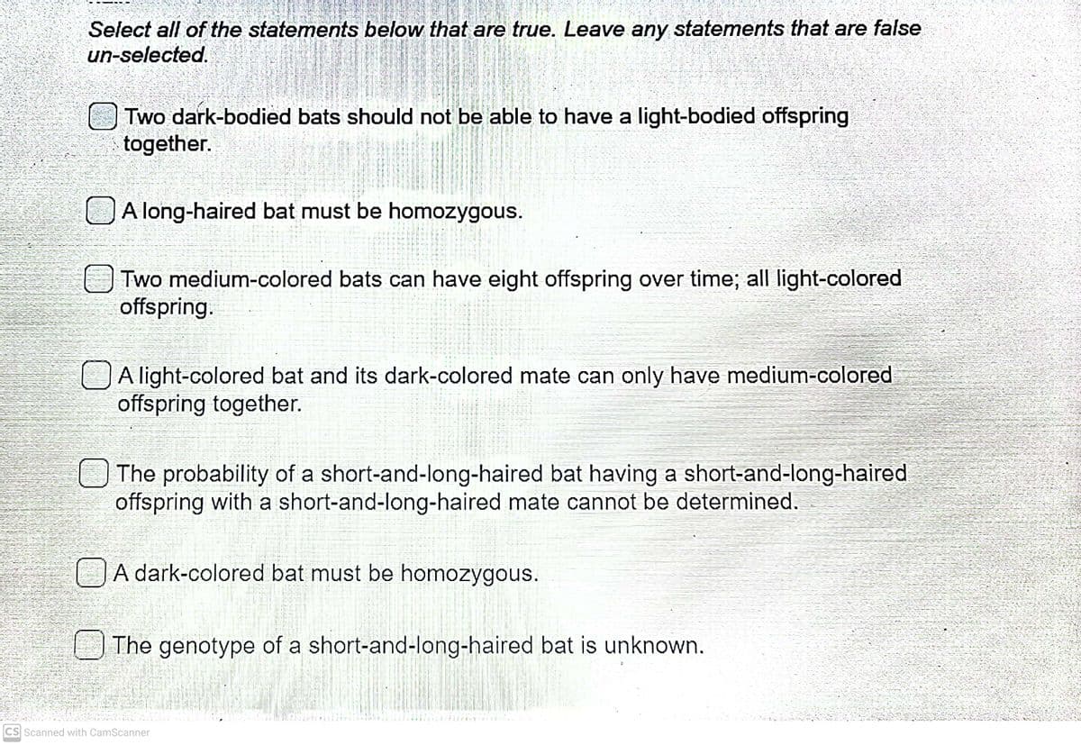 Select all of the statements below that are true. Leave any statements that are false
un-selected.
Two dark-bodied bats should not be able to have a light-bodied offspring
together.
A long-haired bat must be homozygous.
Two medium-colored bats can have eight offspring over time; all light-colored
offspring.
OA light-colored bat and its dark-colored mate can only have medium-colored
offspring together.
OThe probability of a short-and-long-haired bat having a short-and-long-haired
offspring with a short-and-long-haired mate cannot be determined.
A dark-colored bat must be homozygous.
The genotype of a short-and-long-haired bat is unknown.
CS Scanned with CamScanner
