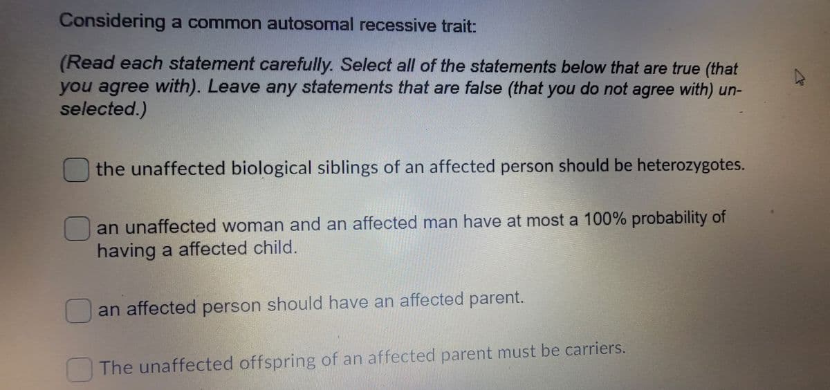 Considering a common autosomal recessive trait:
(Read each statement carefully. Select all of the statements below that are true (that
you agree with). Leave any statements that are false (that you do not agree with) un-
selected.)
the unaffected biological siblings of an affected person should be heterozygotes.
an unaffected woman and an affected man have at most a 100% probability of
having a affected child.
an affected person should have an affected parent.
The unaffected offspring of an affected parent must be carriers.
