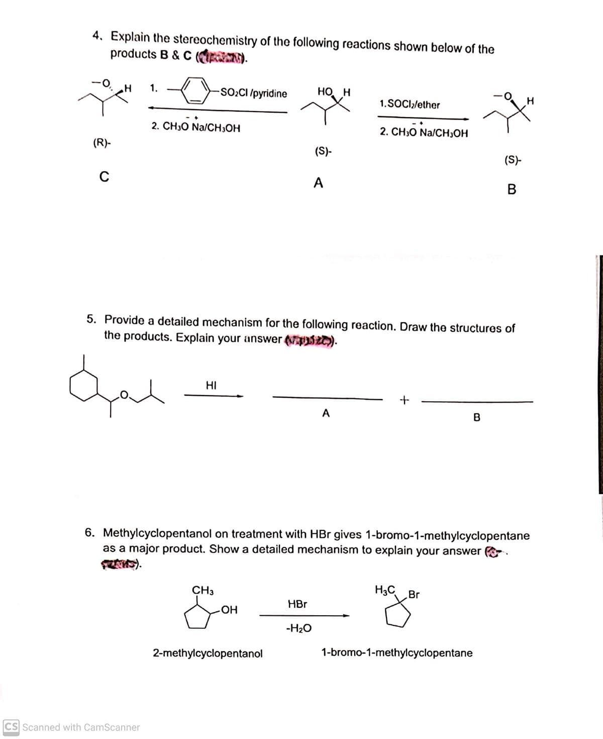 4. Explain the stereochemistry of the following reactions shown below of the
products B & C (OR).
1.
SO2CI /pyridine
HO H
1.SOCI/ether
2. CH30 Na/CH,OH
2. CH;O Na/CH,OH
(R)-
(S)-
(S)-
A
B
5. Provide a detailed mechanism for the following reaction. Draw the structures of
the products. Explain your answer S).
HI
A
B
6. Methylcyclopentanol on treatment with HBr gives 1-bromo-1-methylcyclopentane
as a major product. Show a detailed mechanism to explain your answer .
S).
CH3
H3C
Br
HBr
но-
-H2O
2-methylcyclopentanol
1-bromo-1-methylcyclopentane
CS Scanned with CamScanner

