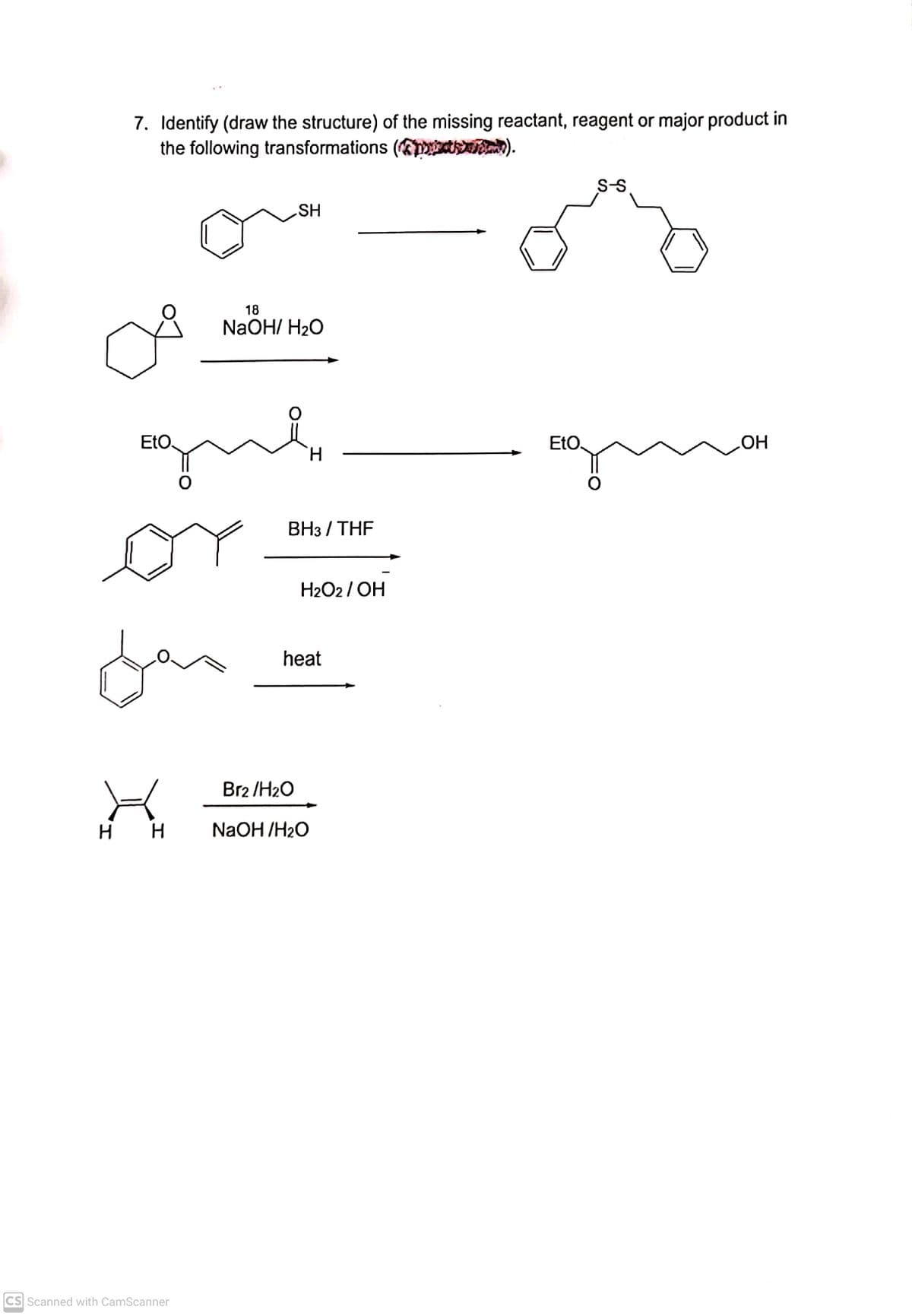 7. Identify (draw the structure) of the missing reactant, reagent or major product in
the following transformations (pE ).
S-S
SH
18
NaOH/ H20
EtO
EtO.
H.
Вз / THF
or
H2O2 / OH
far
heat
Br2 /H2O
H H
NaOH /H2O
CS Scanned with CamScanner
