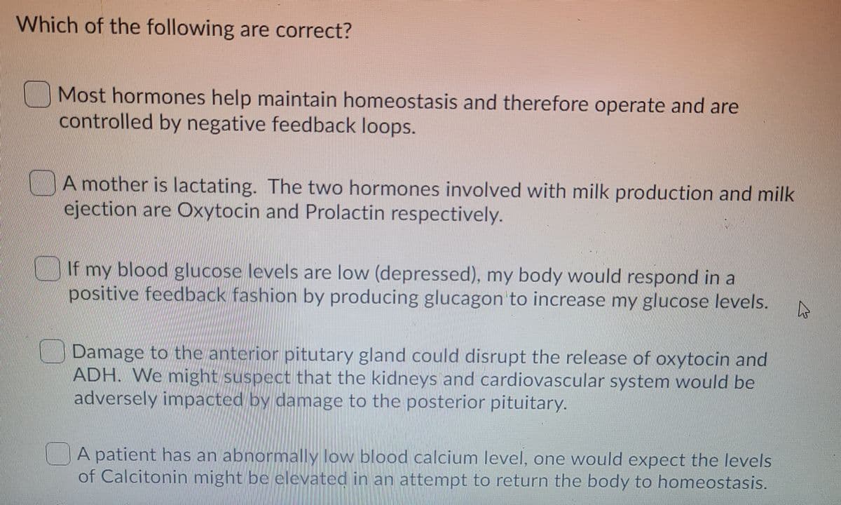 Which of the following are correct?
Most hormones help maintain homeostasis and therefore operate and are
controlled by negative feedback loops.
A mother is lactating. The two hormones involved with milk production and milk
ejection are Oxytocin and Prolactin respectively.
If my blood glucose levels are low (depressed), my body would respond in a
positive feedback fashion by producing glucagon to increase my glucose levels.
Damage to the anterior pitutary gland could disrupt the release of oxytocin and
ADH. We might suspect that the kidneys and cardiovascular system would be
adversely impacted by damage to the posterior pituitary.
A patient has an abnormally low blood calcium level, one would expect the levels
of Calcitonin might be elevated in an attempt to return the body to homeostasis.
