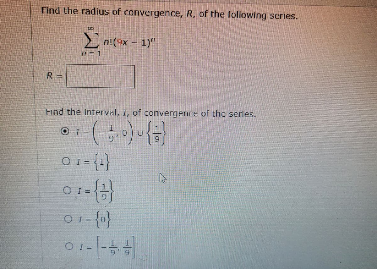 Find the radius of convergence, R, of the following series.
2 n!(9x – 1)
R 3=
Find the interval, I, of convergence of the series.
I = {1
O =
O I =
1 1
