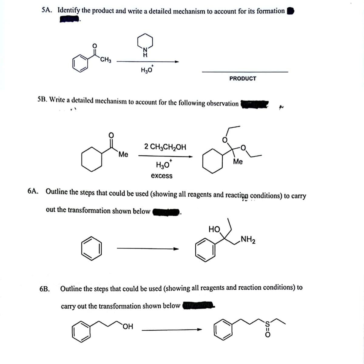 SA. Identify the product and write a detailed mechanism to account for its formation
CH3
H30
PRODUCT
5B. Write a detailed mechanism to account for the following observation
2 CH3CH2OH
Me
Ме
excess
6A. Outline the steps that could be used (showing all reagents and reactipn conditions) to carry
out the transformation shown below
HO
NH2
6B.
Outline the steps that could be used (showing all reagents and reaction conditions) to
carry out the transformation shown below n
`OH
