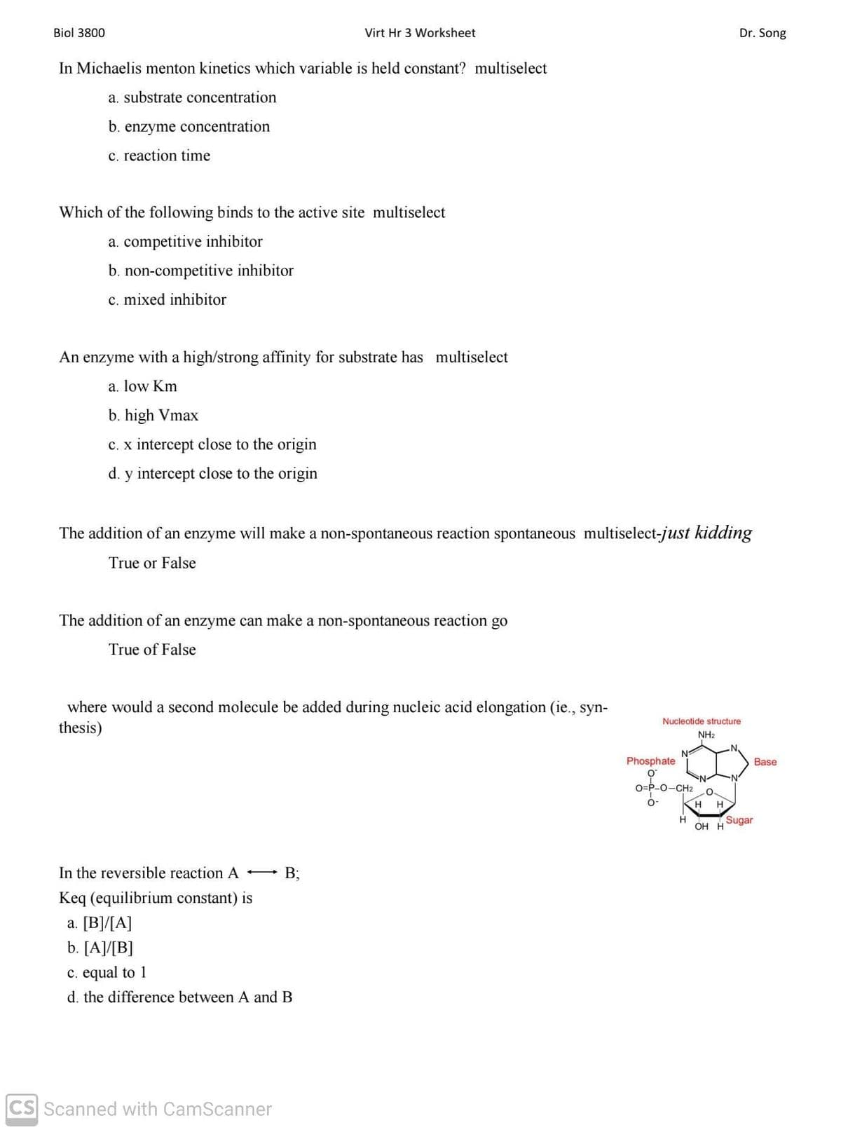Biol 3800
Virt Hr 3 Worksheet
Dr. Song
In Michaelis menton kinetics which variable is held constant? multiselect
a. substrate concentration
b.
enzyme concentration
c. reaction time
Which of the following binds to the active site multiselect
a. competitive inhibitor
b. non-competitive inhibitor
c. mixed inhibitor
An enzyme with a high/strong affinity for substrate has multiselect
a. low Km
b. high Vmax
c. x intercept close to the origin
d. y intercept close to the origin
The addition of an enzyme will make a non-spontaneous reaction spontaneous multiselect-just kidding
True or False
The addition of an enzyme can make a non-spontaneous reaction go
True of False
where would a second molecule be added during nucleic acid elongation (ie., syn-
Nucleotide structure
thesis)
NH2
Phosphate
Base
O=P-0-CH2
H
H
H
ОН Н
Sugar
In the reversible reaction A -
- B;
Keq (equilibrium constant) is
a. [B]/[A]
b. [A]/[B]
c. equal to 1
d. the difference between A and B
CS Scanned with CamScanner
