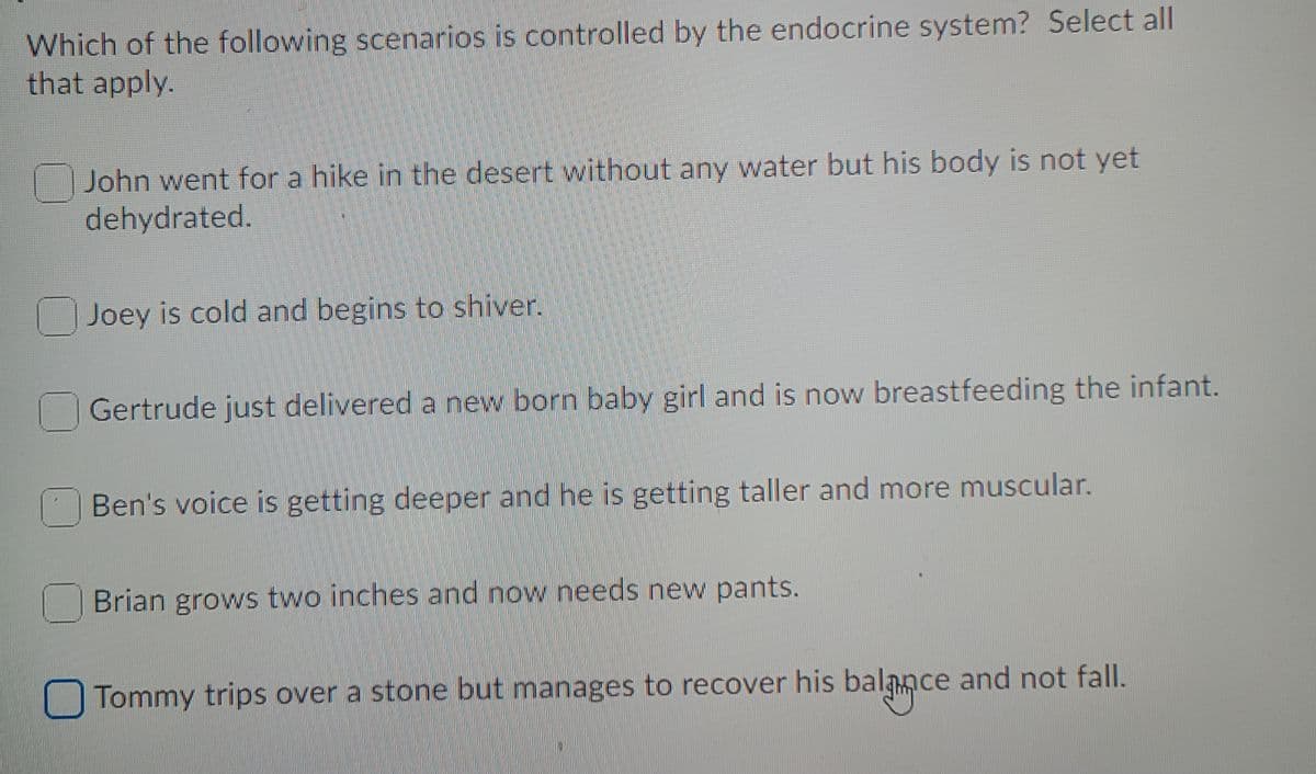Which of the following scenarios is controlled by the endocrine system? Select all
that apply.
John went for a hike in the desert without any water but his body is not yet
dehydrated.
Joey is cold and begins to shiver.
Gertrude just delivered a new born baby girl and is now breastfeeding the infant.
Ben's voice is getting deeper and he is getting taller and more muscular.
Brian grows two inches and now needs new pants.
Tommy trips over a stone but manages to recover his balance and not fall.
