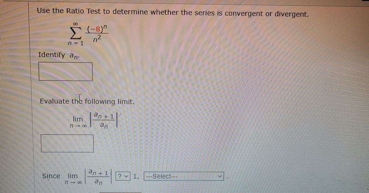 Use the Ratio Test to determine whether the series is convergent or divergent.
(-8)"
n = 1
Identify an-
Evaluate the following limit.
an +1
lim
an
an + 1
2 1, --Select---
Since
lim
an
